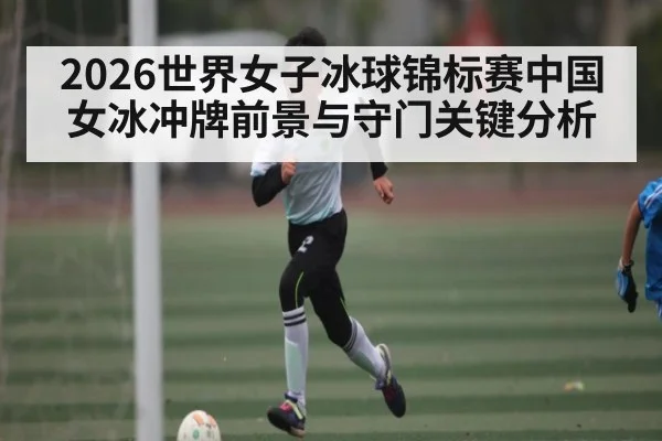 2026世界女子冰球锦标赛中国女冰冲牌前景与守门关键分析