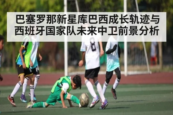 巴塞罗那新星库巴西成长轨迹与西班牙国家队未来中卫前景分析