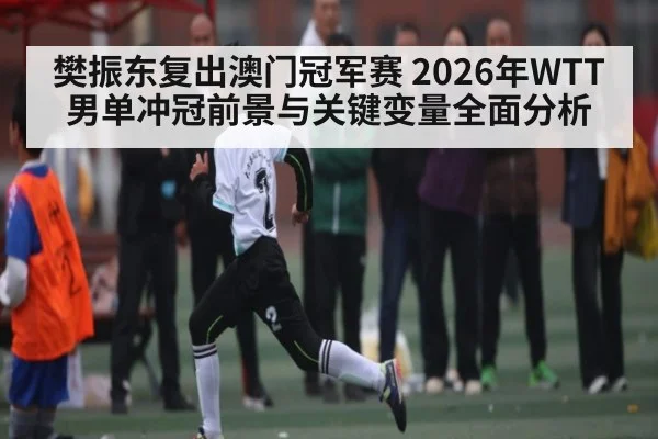樊振东复出澳门冠军赛 2026年WTT男单冲冠前景与关键变量全面分析