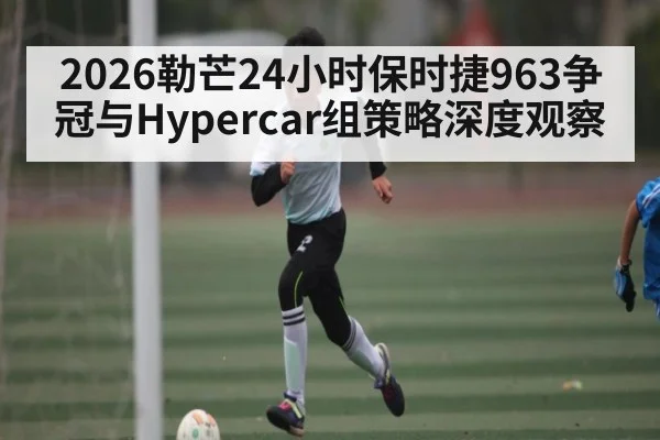 2026勒芒24小时保时捷963争冠与Hypercar组策略深度观察
