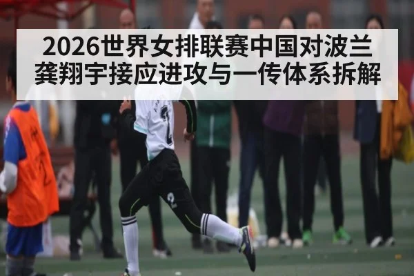 2026世界女排联赛中国对波兰龚翔宇接应进攻与一传体系拆解